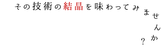 技術の結晶を味わってみませんか