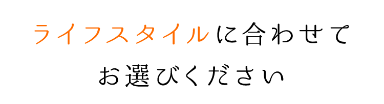 ライフスタイルに合わせてお選びください